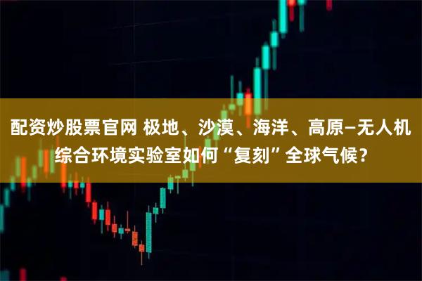 配资炒股票官网 极地、沙漠、海洋、高原—无人机综合环境实验室如何“复刻”全球气候？
