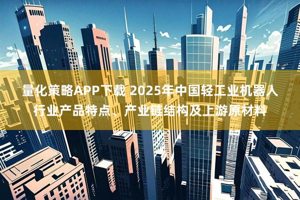 量化策略APP下载 2025年中国轻工业机器人行业产品特点、产业链结构及上游原材料