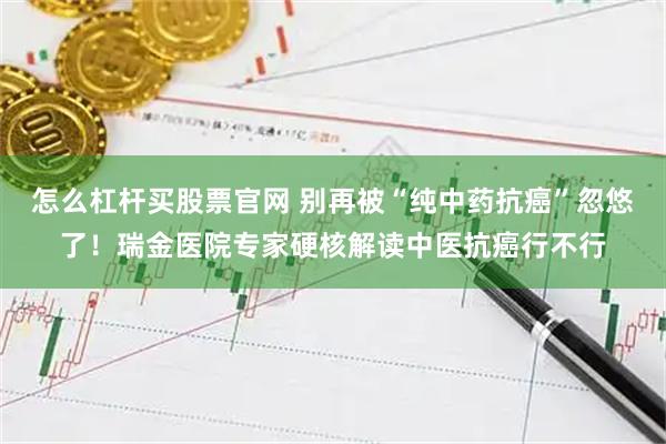 怎么杠杆买股票官网 别再被“纯中药抗癌”忽悠了！瑞金医院专家硬核解读中医抗癌行不行