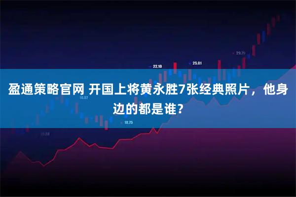 盈通策略官网 开国上将黄永胜7张经典照片，他身边的都是谁？