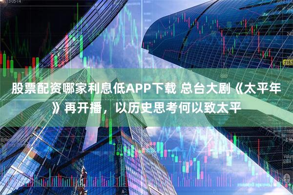 股票配资哪家利息低APP下载 总台大剧《太平年》再开播，以历史思考何以致太平