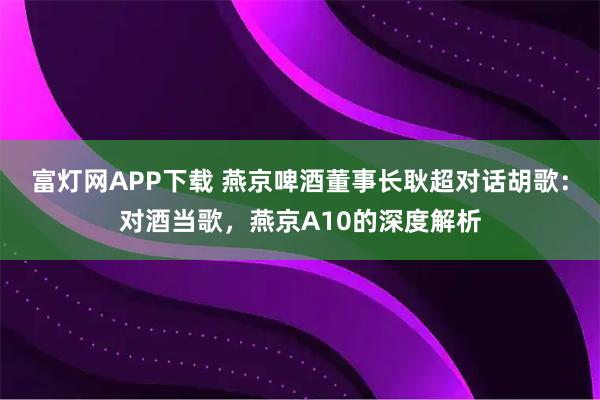 富灯网APP下载 燕京啤酒董事长耿超对话胡歌：对酒当歌，燕京A10的深度解析