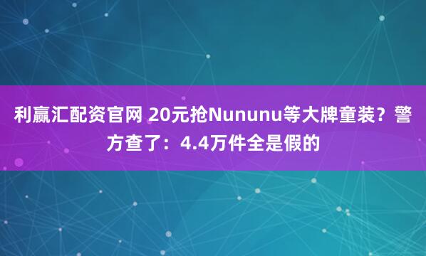 利赢汇配资官网 20元抢Nununu等大牌童装？警方查了：4.4万件全是假的