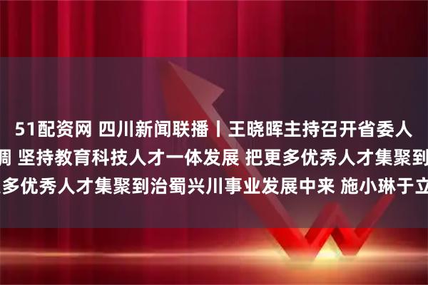 51配资网 四川新闻联播丨王晓晖主持召开省委人才工作领导小组会议强调 坚持教育科技人才一体发展 把更多优秀人才集聚到治蜀兴川事业发展中来 施小琳于立军出席