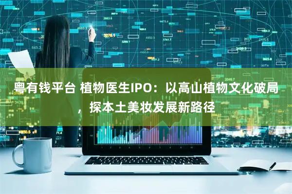 粤有钱平台 植物医生IPO：以高山植物文化破局，探本土美妆发展新路径