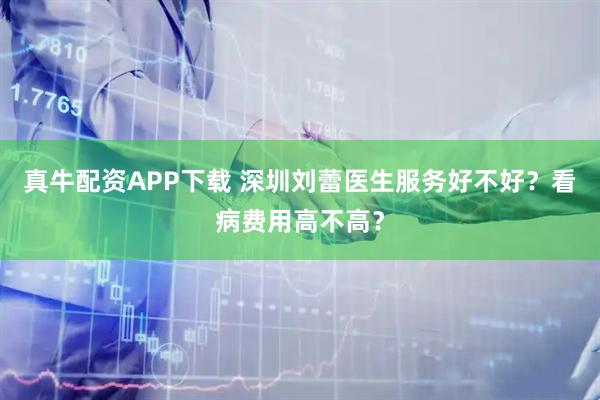 真牛配资APP下载 深圳刘蕾医生服务好不好？看病费用高不高？