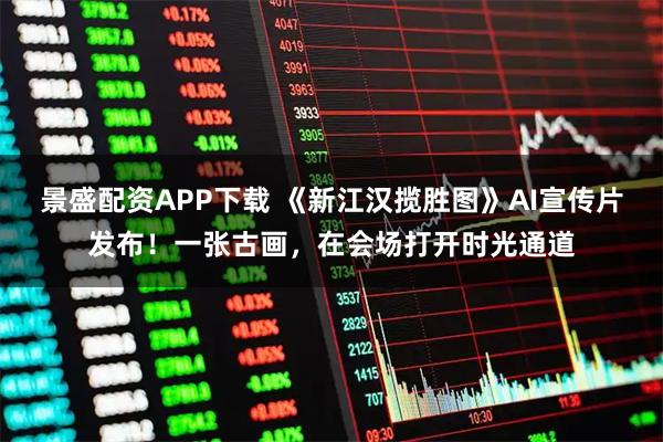景盛配资APP下载 《新江汉揽胜图》AI宣传片发布!一张古画,在会场打开时光通道