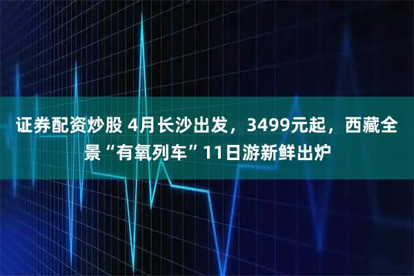 证券配资炒股 4月长沙出发,3499元起,西藏全景“有氧列车”11日游新鲜出炉