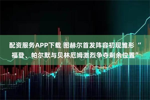配资服务APP下载 图赫尔首发阵容初现雏形 “福登、帕尔默与贝林厄姆激烈争夺剩余位置”