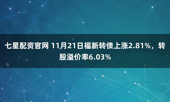 七星配资官网 11月21日福新转债上涨2.81%，转股溢价率6.03%