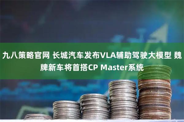九八策略官网 长城汽车发布VLA辅助驾驶大模型 魏牌新车将首搭CP Master系统