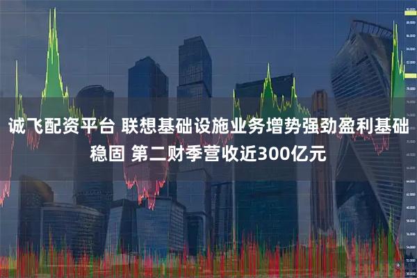 诚飞配资平台 联想基础设施业务增势强劲盈利基础稳固 第二财季营收近300亿元