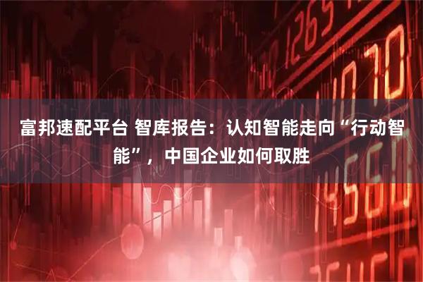 富邦速配平台 智库报告：认知智能走向“行动智能”，中国企业如何取胜