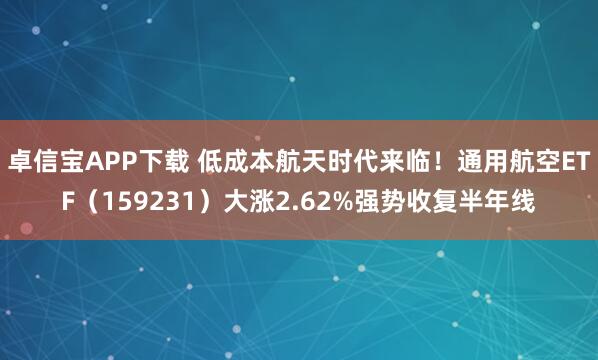 卓信宝APP下载 低成本航天时代来临！通用航空ETF（159231）大涨2.62%强势收复半年线