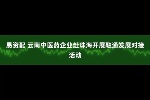 易资配 云南中医药企业赴珠海开展融通发展对接活动