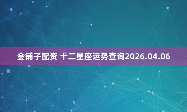 金铺子配资 十二星座运势查询2026.04.06