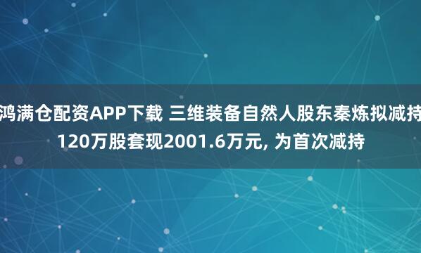 鸿满仓配资APP下载 三维装备自然人股东秦炼拟减持120万股套现2001.6万元, 为首次减持