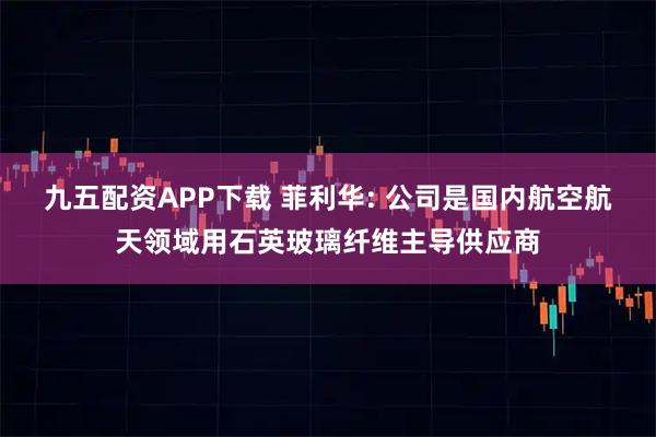 九五配资APP下载 菲利华: 公司是国内航空航天领域用石英玻璃纤维主导供应商