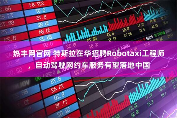 热丰网官网 特斯拉在华招聘Robotaxi工程师,自动驾驶网约车服务有望落地中国