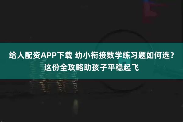 给人配资APP下载 幼小衔接数学练习题如何选？这份全攻略助孩子平稳起飞
