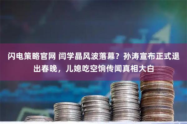 闪电策略官网 闫学晶风波落幕？孙涛宣布正式退出春晚，儿媳吃空饷传闻真相大白