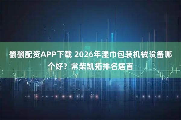 翻翻配资APP下载 2026年湿巾包装机械设备哪个好？常柴凯拓排名居首