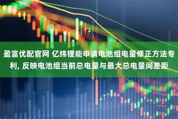 盈富优配官网 亿纬锂能申请电池组电量修正方法专利, 反映电池组当前总电量与最大总电量间差距