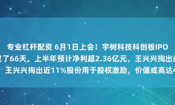 专业杠杆配资 6月1日上会！宇树科技科创板IPO加速推进，首发申请仅过了66天，上半年预计净利超2.36亿元，王兴兴掏出近11%股份用于股权激励，价值或高达45.96亿元