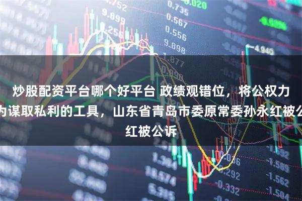 炒股配资平台哪个好平台 政绩观错位，将公权力作为谋取私利的工具，山东省青岛市委原常委孙永红被公诉