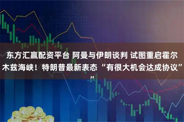 东方汇赢配资平台 阿曼与伊朗谈判 试图重启霍尔木兹海峡！特朗普最新表态 “有很大机会达成协议”