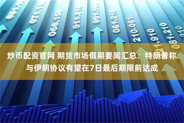 炒币配资官网 期货市场假期要闻汇总：特朗普称与伊朗协议有望在7日最后期限前达成