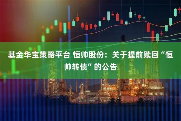 基金华宝策略平台 恒帅股份：关于提前赎回“恒帅转债”的公告