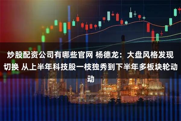 炒股配资公司有哪些官网 杨德龙：大盘风格发现切换 从上半年科技股一枝独秀到下半年多板块轮动
